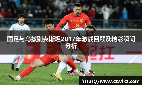 国足与乌兹别克斯坦2017年激战回顾及精彩瞬间分析